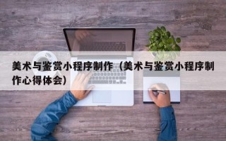 顺德美术与鉴赏小程序制作（美术与鉴赏小程序制作心得体会）