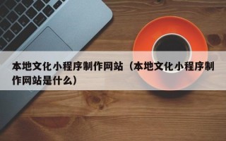 顺德本地文化小程序制作网站（本地文化小程序制作网站是什么）