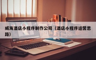 顺德威海酒店小程序制作公司（酒店小程序运营思路）
