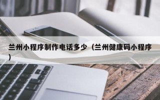 顺德兰州小程序制作电话多少（兰州健康码小程序）